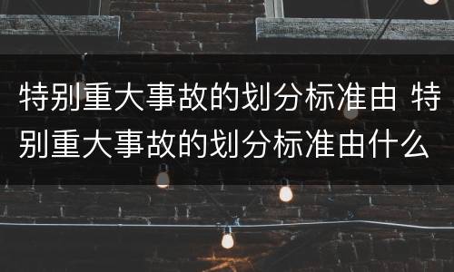 特别重大事故的划分标准由 特别重大事故的划分标准由什么规定