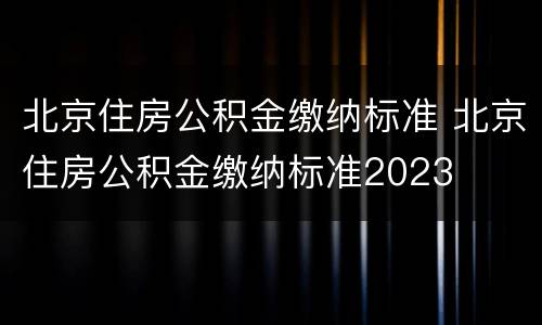 北京住房公积金缴纳标准 北京住房公积金缴纳标准2023