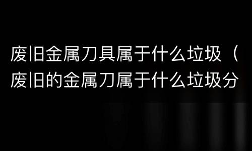 废旧金属刀具属于什么垃圾（废旧的金属刀属于什么垃圾分类）