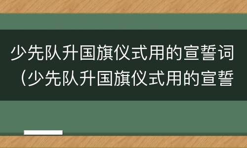 少先队升国旗仪式用的宣誓词（少先队升国旗仪式用的宣誓词有哪些）