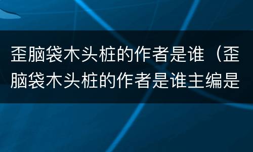 歪脑袋木头桩的作者是谁（歪脑袋木头桩的作者是谁主编是谁）