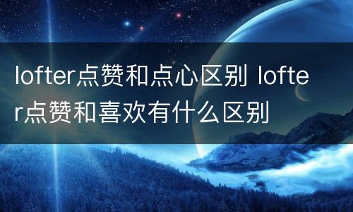 lofter点赞和点心区别 lofter点赞和喜欢有什么区别