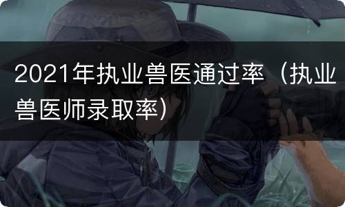 2021年执业兽医通过率（执业兽医师录取率）