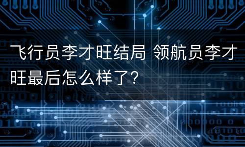 飞行员李才旺结局 领航员李才旺最后怎么样了?