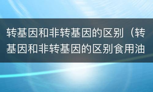 转基因和非转基因的区别（转基因和非转基因的区别食用油哪个好）