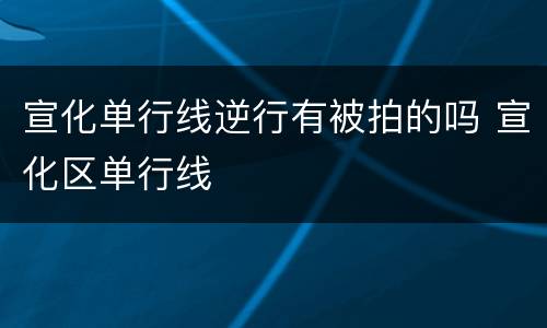 宣化单行线逆行有被拍的吗 宣化区单行线