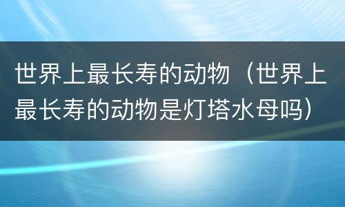 世界上最长寿的动物（世界上最长寿的动物是灯塔水母吗）