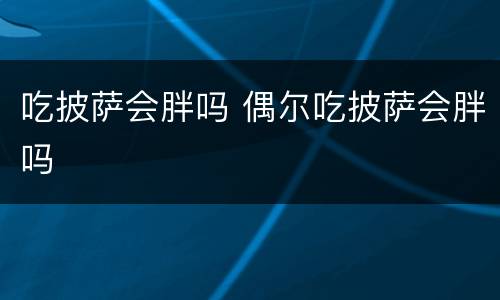 吃披萨会胖吗 偶尔吃披萨会胖吗