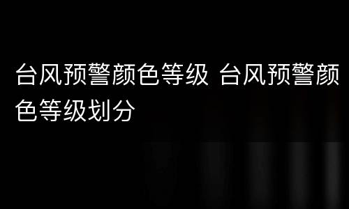 台风预警颜色等级 台风预警颜色等级划分