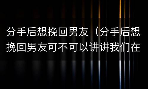 分手后想挽回男友（分手后想挽回男友可不可以讲讲我们在一起开心他事情）