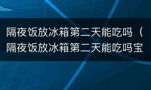 隔夜饭放冰箱第二天能吃吗（隔夜饭放冰箱第二天能吃吗宝宝）