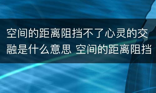 空间的距离阻挡不了心灵的交融是什么意思 空间的距离阻挡不了心灵的交融啥意思