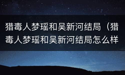 猎毒人梦瑶和吴新河结局（猎毒人梦瑶和吴新河结局怎么样）