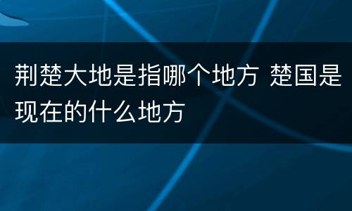 荆楚大地是指哪个地方 楚国是现在的什么地方