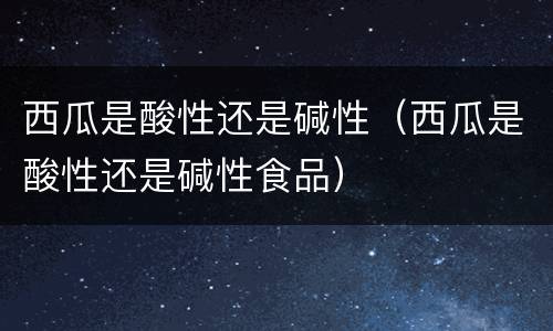 西瓜是酸性还是碱性（西瓜是酸性还是碱性食品）