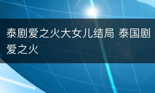 泰剧爱之火大女儿结局 泰国剧爱之火