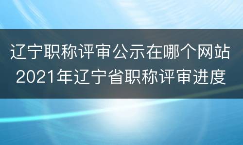 辽宁职称评审公示在哪个网站 2021年辽宁省职称评审进度