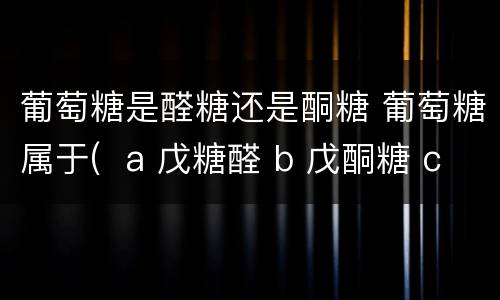 葡萄糖是醛糖还是酮糖 葡萄糖属于(  a 戊糖醛 b 戊酮糖 c 己酮糖 d 己醛糖