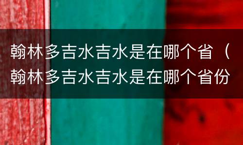 翰林多吉水吉水是在哪个省（翰林多吉水吉水是在哪个省份）