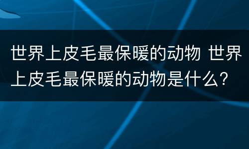 世界上皮毛最保暖的动物 世界上皮毛最保暖的动物是什么?