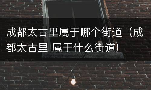 成都太古里属于哪个街道（成都太古里 属于什么街道）