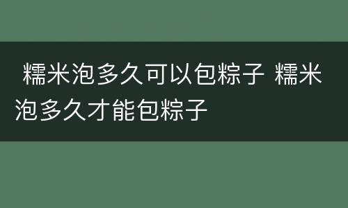  糯米泡多久可以包粽子 糯米泡多久才能包粽子