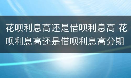 花呗利息高还是借呗利息高 花呗利息高还是借呗利息高分期