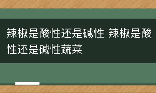 辣椒是酸性还是碱性 辣椒是酸性还是碱性蔬菜