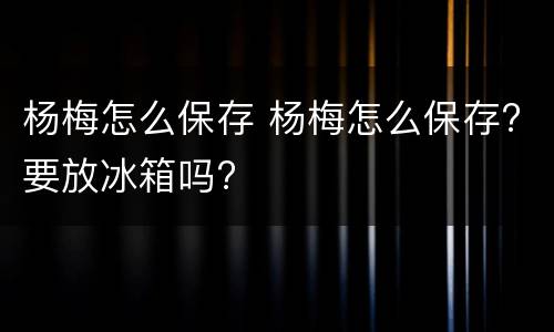 杨梅怎么保存 杨梅怎么保存?要放冰箱吗?