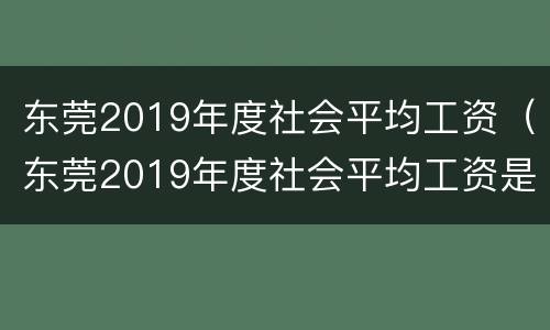 东莞2019年度社会平均工资（东莞2019年度社会平均工资是多少）