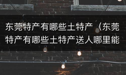 东莞特产有哪些土特产（东莞特产有哪些土特产送人哪里能买到广东特产）