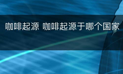 咖啡起源 咖啡起源于哪个国家