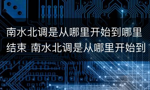 南水北调是从哪里开始到哪里结束 南水北调是从哪里开始到哪里结束视频