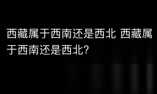 西藏属于西南还是西北 西藏属于西南还是西北?