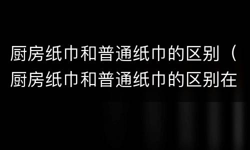 厨房纸巾和普通纸巾的区别（厨房纸巾和普通纸巾的区别在哪）