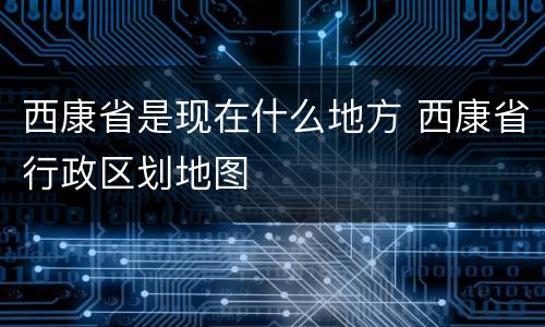 西康省是现在什么地方 西康省行政区划地图