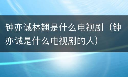 钟亦诚林翘是什么电视剧（钟亦诚是什么电视剧的人）