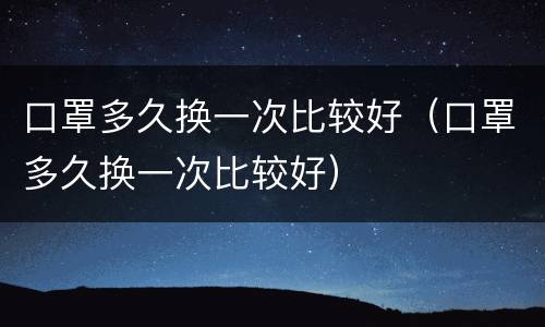 口罩多久换一次比较好（口罩多久换一次比较好）