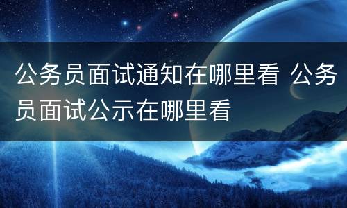 公务员面试通知在哪里看 公务员面试公示在哪里看