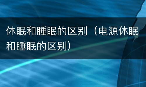 休眠和睡眠的区别（电源休眠和睡眠的区别）