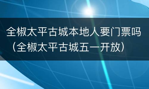 全椒太平古城本地人要门票吗（全椒太平古城五一开放）