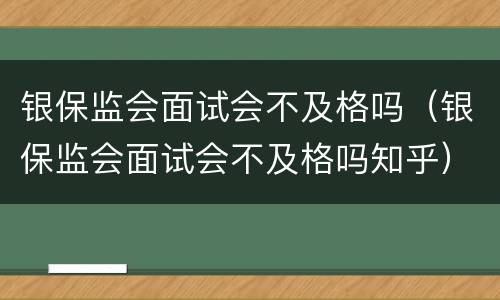 银保监会面试会不及格吗（银保监会面试会不及格吗知乎）