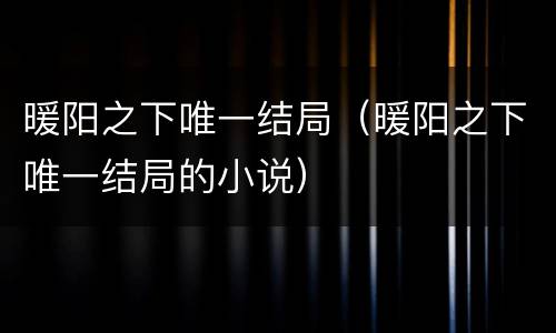 暖阳之下唯一结局（暖阳之下唯一结局的小说）