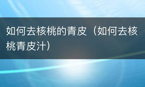 如何去核桃的青皮（如何去核桃青皮汁）