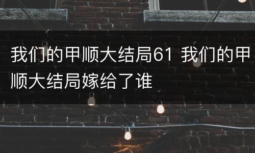 我们的甲顺大结局61 我们的甲顺大结局嫁给了谁