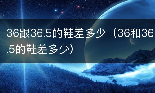 36跟36.5的鞋差多少（36和36.5的鞋差多少）