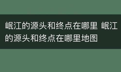 岷江的源头和终点在哪里 岷江的源头和终点在哪里地图