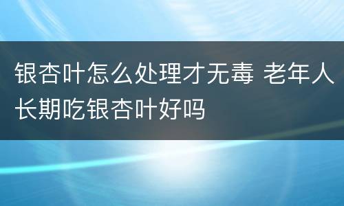 银杏叶怎么处理才无毒 老年人长期吃银杏叶好吗