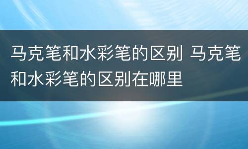 马克笔和水彩笔的区别 马克笔和水彩笔的区别在哪里