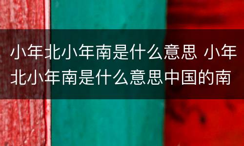 小年北小年南是什么意思 小年北小年南是什么意思中国的南北在哪里分界